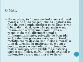O MAL
 E a explicação última de tudo isso - do mal
moral e de suas consequências - estaria no
fato de que é mais glorioso para Deus tirar
o bem do mal, do que não permitir o mal.
Resumindo a doutrina agostiniana a
respeito do mal, diremos: o mal é,
fundamentalmente, privação de bem (de
ser); este bem pode ser não devido (mal
metafísico) ou devido (mal físico e moral) a
uma determinada natureza; se o bem é
devido, nasce o verdadeiro problema do
mal; a solução deste problema é estética
para o mal físico, moral (pecado original e
Redenção) para o mal moral (e físico).
 