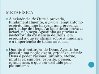 METAFÍSICA
 A existência de Deus é provada,
fundamentalmente, a priori, enquanto no
espírito humano haveria uma presença
particular de Deus. Ao lado desta prova a
priori, não nega Agostinho as provas a
posteriori da existência de Deus, em
especial a que se afirma sobre a mudança
e a imperfeição de todas as coisas.
 Quanto à natureza de Deus, Agostinho
possui uma noção exata, ortodoxa, cristã:
Deus é poder racional infinito, eterno,
imutável, simples, espírito, pessoa,
consciência, o que era excluído pelo
platonismo.
 