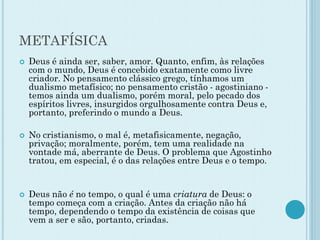 METAFÍSICA
 Deus é ainda ser, saber, amor. Quanto, enfim, às relações
com o mundo, Deus é concebido exatamente como livre
criador. No pensamento clássico grego, tínhamos um
dualismo metafísico; no pensamento cristão - agostiniano -
temos ainda um dualismo, porém moral, pelo pecado dos
espíritos livres, insurgidos orgulhosamente contra Deus e,
portanto, preferindo o mundo a Deus.
 No cristianismo, o mal é, metafisicamente, negação,
privação; moralmente, porém, tem uma realidade na
vontade má, aberrante de Deus. O problema que Agostinho
tratou, em especial, é o das relações entre Deus e o tempo.
 Deus não é no tempo, o qual é uma criatura de Deus: o
tempo começa com a criação. Antes da criação não há
tempo, dependendo o tempo da existência de coisas que
vem a ser e são, portanto, criadas.
 