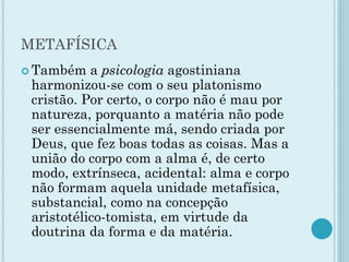 METAFÍSICA
 Também a psicologia agostiniana
harmonizou-se com o seu platonismo
cristão. Por certo, o corpo não é mau por
natureza, porquanto a matéria não pode
ser essencialmente má, sendo criada por
Deus, que fez boas todas as coisas. Mas a
união do corpo com a alma é, de certo
modo, extrínseca, acidental: alma e corpo
não formam aquela unidade metafísica,
substancial, como na concepção
aristotélico-tomista, em virtude da
doutrina da forma e da matéria.
 