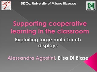 DISCo,University of Milano Bicocca Supporting cooperative learning in the classroom Exploiting large multi-touch displays Alessandra Agostini, Elisa Di Biase 
