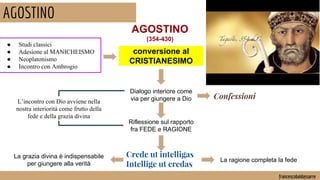 AGOSTINO
francescobaldassarre
conversione al
CRISTIANESIMO
AGOSTINO
(354-430)
● Studi classici
● Adesione al MANICHEISMO
● Neoplatonismo
● Incontro con Ambrogio
Dialogo interiore come
via per giungere a Dio Confessioni
Riflessione sul rapporto
fra FEDE e RAGIONE
Crede ut intelligas
Intellige ut credas
La ragione completa la fede
La grazia divina è indispensabile
per giungere alla verità
L’incontro con Dio avviene nella
nostra interiorità come frutto della
fede e della grazia divina
 