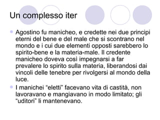 Un complesso iter
 Agostino fu manicheo, e credette nei due principi
eterni del bene e del male che si scontrano nel
mondo e i cui due elementi opposti sarebbero lo
spirito-bene e la materia-male. Il credente
manicheo doveva così impegnarsi a far
prevalere lo spirito sulla materia, liberandosi dai
vincoli delle tenebre per rivolgersi al mondo della
luce.
 I manichei “eletti” facevano vita di castità, non
lavoravano e mangiavano in modo limitato; gli
“uditori” li mantenevano.
 