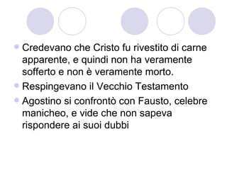  Credevano che Cristo fu rivestito di carne
apparente, e quindi non ha veramente
sofferto e non è veramente morto.
 Respingevano il Vecchio Testamento
 Agostino si confrontò con Fausto, celebre
manicheo, e vide che non sapeva
rispondere ai suoi dubbi
 
