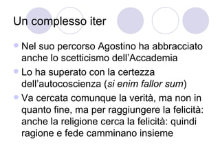 Un complesso iter
 Nel suo percorso Agostino ha abbracciato
anche lo scetticismo dell’Accademia
 Lo ha superato con la certezza
dell’autocoscienza (si enim fallor sum)
 Va cercata comunque la verità, ma non in
quanto fine, ma per raggiungere la felicità:
anche la religione cerca la felicità: quindi
ragione e fede camminano insieme
 