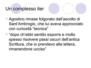 Un complesso iter
 Agostino rimase folgorato dall’ascolto di
Sant’Ambrogio, che lui aveva approcciato
con curiosità “tecnica”
 “dopo ch’ebbi sentito esporre e molto
spesso risolvere passi oscuri dell’antica
Scrittura, che io prendevo alla lettera,
rimanendone ucciso”
 