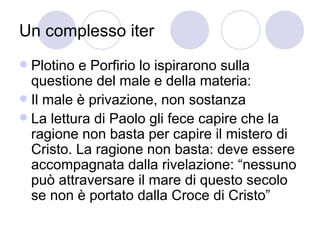 Un complesso iter
 Plotino e Porfirio lo ispirarono sulla
questione del male e della materia:
 Il male è privazione, non sostanza
 La lettura di Paolo gli fece capire che la
ragione non basta per capire il mistero di
Cristo. La ragione non basta: deve essere
accompagnata dalla rivelazione: “nessuno
può attraversare il mare di questo secolo
se non è portato dalla Croce di Cristo”
 