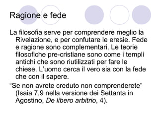 Ragione e fede
La filosofia serve per comprendere meglio la
Rivelazione, e per confutare le eresie. Fede
e ragione sono complementari. Le teorie
filosofiche pre-cristiane sono come i templi
antichi che sono riutilizzati per fare le
chiese. L’uomo cerca il vero sia con la fede
che con il sapere.
“Se non avrete creduto non comprenderete”
(Isaia 7,9 nella versione dei Settanta in
Agostino, De libero arbitrio, 4).
 