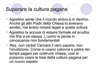 Superare la cultura pagana
 Agostino sente che il mondo antico è in declino.
Anche gli altri Padri della Chiesa lo avevano
sentito, ma erano rimasti legati a quella cultura
 Agostino la accusa di essere formale ed erudita,
ma fine a se stessa. L’uomo si perde in
conoscenze non fondamentali
 Res, non verba! Cercare il vero sapere, non
l’erudizione. Come si usano colonne e pietre dei
templi pagani per costruire chiese, così si
possono usare le basi della cultura pagana per
un nuovo sapere
 