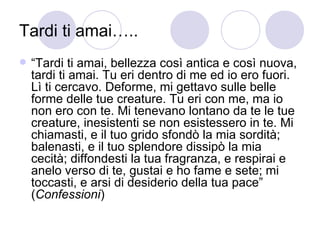 Tardi ti amai…..
 “Tardi ti amai, bellezza così antica e così nuova,
tardi ti amai. Tu eri dentro di me ed io ero fuori.
Lì ti cercavo. Deforme, mi gettavo sulle belle
forme delle tue creature. Tu eri con me, ma io
non ero con te. Mi tenevano lontano da te le tue
creature, inesistenti se non esistessero in te. Mi
chiamasti, e il tuo grido sfondò la mia sordità;
balenasti, e il tuo splendore dissipò la mia
cecità; diffondesti la tua fragranza, e respirai e
anelo verso di te, gustai e ho fame e sete; mi
toccasti, e arsi di desiderio della tua pace”
(Confessioni)
 
