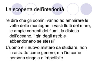 La scoperta dell’interiorità
“e dire che gli uomini vanno ad ammirare le
vette delle montagne, i vasti flutti del mare,
le ampie correnti dei fiumi, la distesa
dell’oceano, i giri degli astri; e
abbandonano se stessi”
L’uomo è il nuovo mistero da studiare, non
in astratto come genere, ma l’io come
persona singola e irripetibile
 
