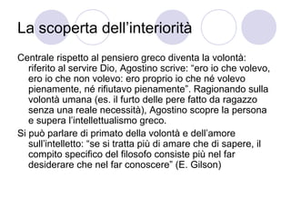 La scoperta dell’interiorità
Centrale rispetto al pensiero greco diventa la volontà:
riferito al servire Dio, Agostino scrive: “ero io che volevo,
ero io che non volevo: ero proprio io che né volevo
pienamente, né rifiutavo pienamente”. Ragionando sulla
volontà umana (es. il furto delle pere fatto da ragazzo
senza una reale necessità), Agostino scopre la persona
e supera l’intellettualismo greco.
Si può parlare di primato della volontà e dell’amore
sull’intelletto: “se si tratta più di amare che di sapere, il
compito specifico del filosofo consiste più nel far
desiderare che nel far conoscere” (E. Gilson)
 