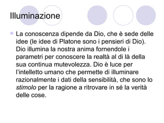 Illuminazione
 La conoscenza dipende da Dio, che è sede delle
idee (le idee di Platone sono i pensieri di Dio).
Dio illumina la nostra anima fornendole i
parametri per conoscere la realtà al di là della
sua continua mutevolezza. Dio è luce per
l’intelletto umano che permette di illuminare
razionalmente i dati della sensibilità, che sono lo
stimolo per la ragione a ritrovare in sé la verità
delle cose.
 