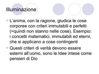 Illuminazione
 L’anima, con la ragione, giudica le cose
corporee con criteri immutabili e perfetti
(=quindi non stanno nelle cose). Esempio:
i concetti matematici, immutabili ed eterni,
che si applicano a cose contingenti
 Questi criteri di verità devono essere
esterni all’uomo, sono le Idee intese come
pensieri di Dio
 