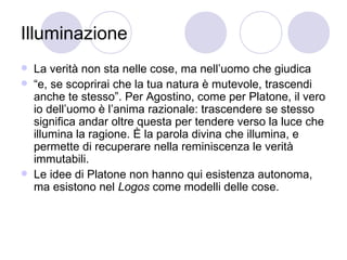 Illuminazione
 La verità non sta nelle cose, ma nell’uomo che giudica
 “e, se scoprirai che la tua natura è mutevole, trascendi
anche te stesso”. Per Agostino, come per Platone, il vero
io dell’uomo è l’anima razionale: trascendere se stesso
significa andar oltre questa per tendere verso la luce che
illumina la ragione. È la parola divina che illumina, e
permette di recuperare nella reminiscenza le verità
immutabili.
 Le idee di Platone non hanno qui esistenza autonoma,
ma esistono nel Logos come modelli delle cose.
 