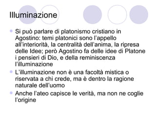 Illuminazione
 Si può parlare di platonismo cristiano in
Agostino: temi platonici sono l’appello
all’interiorità, la centralità dell’anima, la ripresa
delle Idee; però Agostino fa delle idee di Platone
i pensieri di Dio, e della reminiscenza
l’illuminazione
 L’illuminazione non è una facoltà mistica o
riservata a chi crede, ma è dentro la ragione
naturale dell’uomo
 Anche l’ateo capisce le verità, ma non ne coglie
l’origine
 