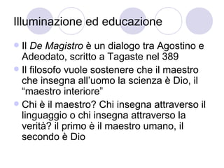Illuminazione ed educazione
 Il De Magistro è un dialogo tra Agostino e
Adeodato, scritto a Tagaste nel 389
 Il filosofo vuole sostenere che il maestro
che insegna all’uomo la scienza è Dio, il
“maestro interiore”
 Chi è il maestro? Chi insegna attraverso il
linguaggio o chi insegna attraverso la
verità? il primo è il maestro umano, il
secondo è Dio
 