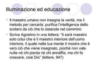 Illuminazione ed educazione
 Il maestro umano non insegna la verità, ma il
metodo per cercarla: purifica l’intelligenza dello
scolaro da ciò che lo ostacola nel cammino
 Scrive Agostino in una lettera: “ti sarà maestro
solo colui che è il maestro interiore dell’uomo
interiore, il quale nella tua mente ti mostra che è
vero ciò che viene insegnato, poiché non vale
nulla né chi pianta né chi annaffia, ma chi fa
crescere, cioè Dio” (lettere, 947)
 