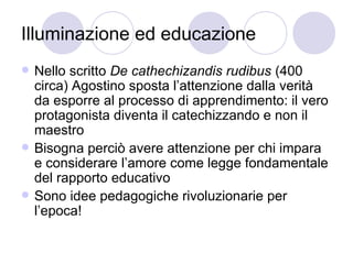 Illuminazione ed educazione
 Nello scritto De cathechizandis rudibus (400
circa) Agostino sposta l’attenzione dalla verità
da esporre al processo di apprendimento: il vero
protagonista diventa il catechizzando e non il
maestro
 Bisogna perciò avere attenzione per chi impara
e considerare l’amore come legge fondamentale
del rapporto educativo
 Sono idee pedagogiche rivoluzionarie per
l’epoca!
 