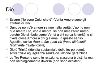 Dio
 Essere (“Io sono Colui che è”) Verità Amore sono gli
attributi di Dio.
 Dunque non c’è amore se non nella verità. L’uomo non
può amare Dio, che è amore, se non ama l’altro uomo,
perché Dio si rivela come Verità a chi cerca la verità, e si
rivela come Amore a chi già ama. In questo senso
Agostino scrive Ama et fac quod vis (frase altrimenti
facilmente fraintendibile)
 Dio è Trinità (identità sostanziale delle tre persone):
sostanziale uguaglianza senza distinzione gerarchica
 Le Tre Persone sono in relazione: ciascuna è distinta ma
non ontologicamente diversa (non sono accidenti)
 