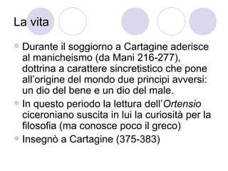 La vita
 Durante il soggiorno a Cartagine aderisce
al manicheismo (da Mani 216-277),
dottrina a carattere sincretistico che pone
all’origine del mondo due principi avversi:
un dio del bene e un dio del male.
 In questo periodo la lettura dell’Ortensio
ciceroniano suscita in lui la curiosità per la
filosofia (ma conosce poco il greco)
 Insegnò a Cartagine (375-383)
 