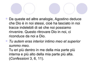  Da queste ed altre analogie, Agostino deduce
che Dio è in noi stessi, cioè ha lasciato in noi
tracce indelebili di sé che noi possiamo
rinvenire. Questo ritrovare Dio in noi, ci
riconduce da noi a Dio.
 Tu autem eras interior intimo meo et superior
summo meo.
Tu eri più dentro in me della mia parte più
interna e più alto della mia parte più alta.
(Confessioni 3, 6, 11).
 