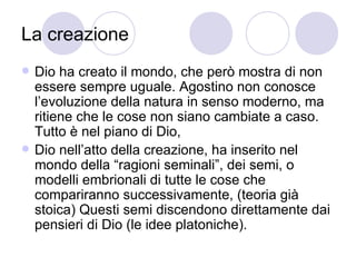 La creazione
 Dio ha creato il mondo, che però mostra di non
essere sempre uguale. Agostino non conosce
l’evoluzione della natura in senso moderno, ma
ritiene che le cose non siano cambiate a caso.
Tutto è nel piano di Dio,
 Dio nell’atto della creazione, ha inserito nel
mondo della “ragioni seminali”, dei semi, o
modelli embrionali di tutte le cose che
compariranno successivamente, (teoria già
stoica) Questi semi discendono direttamente dai
pensieri di Dio (le idee platoniche).
 