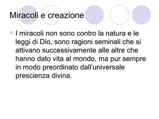 Miracoli e creazione
 I miracoli non sono contro la natura e le
leggi di Dio, sono ragioni seminali che si
attivano successivamente alle altre che
hanno dato vita al mondo, ma pur sempre
in modo preordinato dall’universale
prescienza divina.
 
