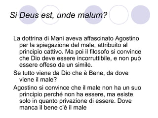 Si Deus est, unde malum?
La dottrina di Mani aveva affascinato Agostino
per la spiegazione del male, attribuito al
principio cattivo. Ma poi il filosofo si convince
che Dio deve essere incorruttibile, e non può
essere offeso da un simile.
Se tutto viene da Dio che è Bene, da dove
viene il male?
Agostino si convince che il male non ha un suo
principio perché non ha essere, ma esiste
solo in quanto privazione di essere. Dove
manca il bene c’è il male
 