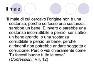 Il male
“Il male di cui cercavo l’origine non è una
sostanza, perché se fosse una sostanza,
sarebbe un bene. E invero o sarebbe una
sostanza incorruttibile e perciò senz’altro
un bene grande, o una sostanza
corruttibile e perciò un bene, perché
altrimenti non potrebbe andare soggetta a
corruzione. Perciò vidi chiaramente come
Tu facesti buone tutte le cose”
(Confessioni, VII, 12)
 