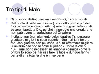 Tre tipi di Male
 Si possono distinguere mali metafisici, fisici e morali
 Dal punto di vista metafisico (il concetto però è più del
filosofo settecentesco Leibniz) esistono gradi inferiori di
essere rispetto a Dio, perché il mondo è una creatura, e
non può avere la perfezione del Creatore.
 Il difetto non è un elemento solo negativo (“si possono
giudicare migliori le cose superiori che non le inferiori,
ma, con giudizio ben più sano, c’è da affermare migliore
l’universo che non le cose superiori - Confessioni, VII,
13), i mali sono necessari all’armonia cosmica come le
ombre lo sono per far risaltare la luce e dunque fanno
parte di una totalità che è in sé bene
 
