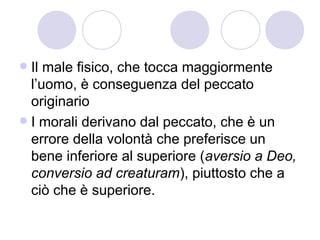  Il male fisico, che tocca maggiormente
l’uomo, è conseguenza del peccato
originario
 I morali derivano dal peccato, che è un
errore della volontà che preferisce un
bene inferiore al superiore (aversio a Deo,
conversio ad creaturam), piuttosto che a
ciò che è superiore.
 