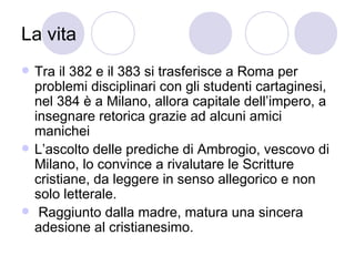 La vita
 Tra il 382 e il 383 si trasferisce a Roma per
problemi disciplinari con gli studenti cartaginesi,
nel 384 è a Milano, allora capitale dell’impero, a
insegnare retorica grazie ad alcuni amici
manichei
 L’ascolto delle prediche di Ambrogio, vescovo di
Milano, lo convince a rivalutare le Scritture
cristiane, da leggere in senso allegorico e non
solo letterale.
 Raggiunto dalla madre, matura una sincera
adesione al cristianesimo.
 