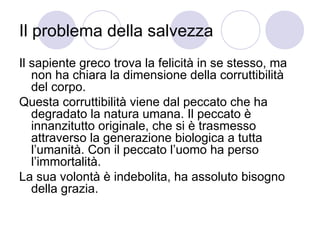 Il problema della salvezza
Il sapiente greco trova la felicità in se stesso, ma
non ha chiara la dimensione della corruttibilità
del corpo.
Questa corruttibilità viene dal peccato che ha
degradato la natura umana. Il peccato è
innanzitutto originale, che si è trasmesso
attraverso la generazione biologica a tutta
l’umanità. Con il peccato l’uomo ha perso
l’immortalità.
La sua volontà è indebolita, ha assoluto bisogno
della grazia.
 