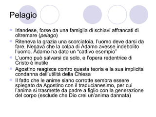 Pelagio
 Irlandese, forse da una famiglia di schiavi affrancati di
oltremare (pelago)
 Riteneva la grazia una scorciatoia, l’uomo deve darsi da
fare. Negava che la colpa di Adamo avesse indebolito
l’uomo. Adamo ha dato un “cattivo esempio”
 L’uomo può salvarsi da solo, e l’opera redentrice di
Cristo è inutile
 Agostino reagisce contro questa teoria e la sua implicita
condanna dell’utilità della Chiesa
 Il fatto che le anime siano corrotte sembra essere
spiegato da Agostino con il traducianesimo, per cui
l’anima si trasmette da padre a figlio con la generazione
del corpo (esclude che Dio crei un’anima dannata)
 