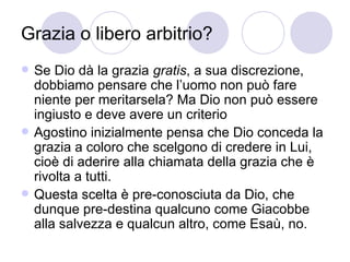 Grazia o libero arbitrio?
 Se Dio dà la grazia gratis, a sua discrezione,
dobbiamo pensare che l’uomo non può fare
niente per meritarsela? Ma Dio non può essere
ingiusto e deve avere un criterio
 Agostino inizialmente pensa che Dio conceda la
grazia a coloro che scelgono di credere in Lui,
cioè di aderire alla chiamata della grazia che è
rivolta a tutti.
 Questa scelta è pre-conosciuta da Dio, che
dunque pre-destina qualcuno come Giacobbe
alla salvezza e qualcun altro, come Esaù, no.
 