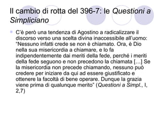 Il cambio di rotta del 396-7: le Questioni a
Simpliciano
 C’è però una tendenza di Agostino a radicalizzare il
discorso verso una scelta divina inaccessibile all’uomo:
“Nessuno infatti crede se non è chiamato. Ora, è Dio
nella sua misericordia a chiamare, e lo fa
indipendentemente dai meriti della fede, perché i meriti
della fede seguono e non precedono la chiamata […] Se
la misericordia non precede chiamando, nessuno può
credere per iniziare da qui ad essere giustificato e
ottenere la facoltà di bene operare. Dunque la grazia
viene prima di qualunque merito” (Questioni a Simpl., I,
2,7)
 