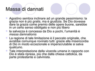 Massa di dannati
 Agostino sembra inclinare ad un grande pessimismo: la
grazia non è più gratis, ma è giustizia. Se Dio dovesse
dare la grazia come premio delle opere buone, sarebbe
in un certo senso obbligato e non più libero
 la salvezza è concessa da Dio a pochi, l’umanità è
massa damnationis
 La ragione di tale limitazione è il peccato originale, che
avrebbe comunque rovinato tutti: grazie alla misericordia
di Dio in modo eccezionale e imperscrutabile si salva
qualcuno.
 Tale interpretazione della vicenda umana in rapporto con
Dio è stata ripresa, più che dalla chiesa cattolica, da
parte protestante e calvinista.
 