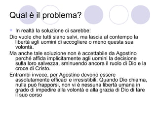 Qual è il problema?
 In realtà la soluzione ci sarebbe:
Dio vuole che tutti siano salvi, ma lascia al contempo la
libertà agli uomini di accogliere o meno questa sua
volontà.
Ma anche tale soluzione non è accettabile da Agostino
perché affida implicitamente agli uomini la decisione
sulla loro salvezza, sminuendo ancora il ruolo di Dio e la
croce di Cristo.
Entrambi invece, per Agostino devono essere
assolutamente efficaci e irresistibili. Quando Dio chiama,
nulla può frapporsi, non vi è nessuna libertà umana in
grado di impedire alla volontà e alla grazia di Dio di fare
il suo corso
 