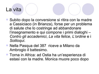 La vita
 Subito dopo la conversione si ritira con la madre
a Cassiciaco (in Brianza), forse per un problema
di salute che lo costringe ad abbandonare
l’insegnamento e qui compone i primi dialoghi –
Contro gli accademici, La vita felice, L’ordine e i
Soliloqui.
 Nella Pasqua del 387 riceve a Milano da
Ambrogio il battesimo.
 Torna in Africa: ad Ostia ha un’esperienza di
estasi con la madre. Monica muore poco dopo
 