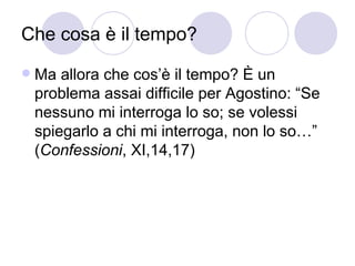 Che cosa è il tempo?
 Ma allora che cos’è il tempo? È un
problema assai difficile per Agostino: “Se
nessuno mi interroga lo so; se volessi
spiegarlo a chi mi interroga, non lo so…”
(Confessioni, XI,14,17)
 