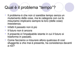 Qual è il problema “tempo”?
 Il problema è che non ci sarebbe tempo senza un
mutamento delle cose, ma le categorie con cui lo
misuriamo implicano sempre la loro (delle cose)
inesistenza.
 Infatti il passato non è più
 Il futuro non è ancora
 Il presente è l’impalpabile istante in cui il futuro si
trasforma in passato.
 Come facciamo a misurare allora qualcosa di così
sfuggente e che mai è presente, ha consistenza davanti
a noi?
 