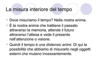 La misura interiore del tempo
 Dove misuriamo il tempo? Nella nostra anima.
 È la nostra anima che trattiene il passato
attraverso la memoria, attende il futuro
attraverso l’attesa e vede il presente
nell’attenzione o visione.
 Quindi il tempo è una distensio animi. Di qui la
possibilità che abbiamo di misurarlo negli oggetti
esterni che mutano incessantemente.
 