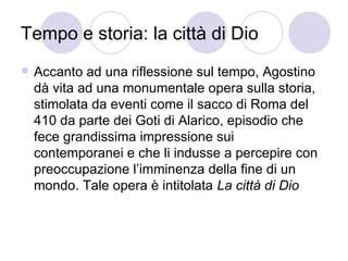 Tempo e storia: la città di Dio
 Accanto ad una riflessione sul tempo, Agostino
dà vita ad una monumentale opera sulla storia,
stimolata da eventi come il sacco di Roma del
410 da parte dei Goti di Alarico, episodio che
fece grandissima impressione sui
contemporanei e che li indusse a percepire con
preoccupazione l’imminenza della fine di un
mondo. Tale opera è intitolata La città di Dio
 