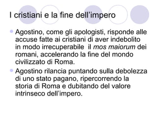 I cristiani e la fine dell’impero
 Agostino, come gli apologisti, risponde alle
accuse fatte ai cristiani di aver indebolito
in modo irrecuperabile il mos maiorum dei
romani, accelerando la fine del mondo
civilizzato di Roma.
 Agostino rilancia puntando sulla debolezza
di uno stato pagano, ripercorrendo la
storia di Roma e dubitando del valore
intrinseco dell’impero.
 