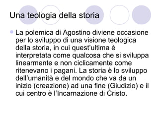 Una teologia della storia
 La polemica di Agostino diviene occasione
per lo sviluppo di una visione teologica
della storia, in cui quest’ultima è
interpretata come qualcosa che si sviluppa
linearmente e non ciclicamente come
ritenevano i pagani. La storia è lo sviluppo
dell’umanità e del mondo che va da un
inizio (creazione) ad una fine (Giudizio) e il
cui centro è l’Incarnazione di Cristo.
 