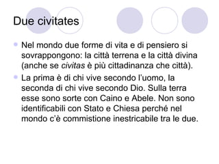 Due civitates
 Nel mondo due forme di vita e di pensiero si
sovrappongono: la città terrena e la città divina
(anche se civitas è più cittadinanza che città).
 La prima è di chi vive secondo l’uomo, la
seconda di chi vive secondo Dio. Sulla terra
esse sono sorte con Caino e Abele. Non sono
identificabili con Stato e Chiesa perché nel
mondo c’è commistione inestricabile tra le due.
 