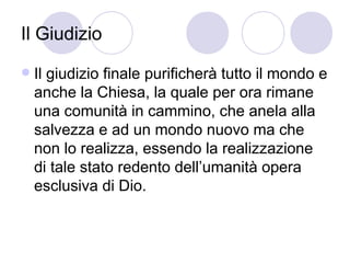 Il Giudizio
 Il giudizio finale purificherà tutto il mondo e
anche la Chiesa, la quale per ora rimane
una comunità in cammino, che anela alla
salvezza e ad un mondo nuovo ma che
non lo realizza, essendo la realizzazione
di tale stato redento dell’umanità opera
esclusiva di Dio.
 