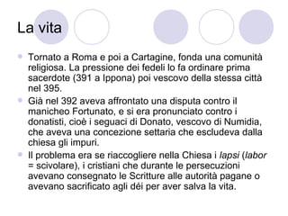 La vita
 Tornato a Roma e poi a Cartagine, fonda una comunità
religiosa. La pressione dei fedeli lo fa ordinare prima
sacerdote (391 a Ippona) poi vescovo della stessa città
nel 395.
 Già nel 392 aveva affrontato una disputa contro il
manicheo Fortunato, e si era pronunciato contro i
donatisti, cioè i seguaci di Donato, vescovo di Numidia,
che aveva una concezione settaria che escludeva dalla
chiesa gli impuri.
 Il problema era se riaccogliere nella Chiesa i lapsi (labor
= scivolare), i cristiani che durante le persecuzioni
avevano consegnato le Scritture alle autorità pagane o
avevano sacrificato agli déi per aver salva la vita.
 