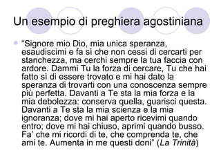 Un esempio di preghiera agostiniana
 “Signore mio Dio, mia unica speranza,
esaudiscimi e fa sì che non cessi di cercarti per
stanchezza, ma cerchi sempre la tua faccia con
ardore. Dammi Tu la forza di cercare, Tu che hai
fatto sì di essere trovato e mi hai dato la
speranza di trovarti con una conoscenza sempre
più perfetta. Davanti a Te sta la mia forza e la
mia debolezza: conserva quella, guarisci questa.
Davanti a Te sta la mia scienza e la mia
ignoranza; dove mi hai aperto ricevimi quando
entro; dove mi hai chiuso, aprimi quando busso.
Fa’ che mi ricordi di te, che comprenda te, che
ami te. Aumenta in me questi doni” (La Trinità)
 